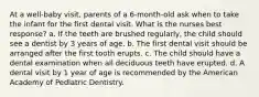 At a well-baby visit, parents of a 6-month-old ask when to take the infant for the first dental visit. What is the nurses best response? a. If the teeth are brushed regularly, the child should see a dentist by 3 years of age. b. The first dental visit should be arranged after the first tooth erupts. c. The child should have a dental examination when all deciduous teeth have erupted. d. A dental visit by 1 year of age is recommended by the American Academy of Pediatric Dentistry.