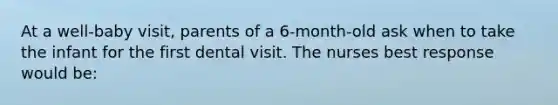 At a well-baby visit, parents of a 6-month-old ask when to take the infant for the first dental visit. The nurses best response would be: