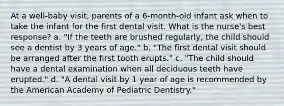 At a well-baby visit, parents of a 6-month-old infant ask when to take the infant for the first dental visit. What is the nurse's best response? a. "If the teeth are brushed regularly, the child should see a dentist by 3 years of age." b. "The first dental visit should be arranged after the first tooth erupts." c. "The child should have a dental examination when all deciduous teeth have erupted." d. "A dental visit by 1 year of age is recommended by the American Academy of Pediatric Dentistry."