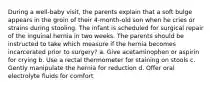 During a well-baby visit, the parents explain that a soft bulge appears in the groin of their 4-month-old son when he cries or strains during stooling. The infant is scheduled for surgical repair of the inguinal hernia in two weeks. The parents should be instructed to take which measure if the hernia becomes incarcerated prior to surgery? a. Give acetaminophen or aspirin for crying b. Use a rectal thermometer for staining on stools c. Gently manipulate the hernia for reduction d. Offer oral electrolyte fluids for comfort