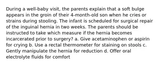 During a well-baby visit, the parents explain that a soft bulge appears in the groin of their 4-month-old son when he cries or strains during stooling. The infant is scheduled for surgical repair of the inguinal hernia in two weeks. The parents should be instructed to take which measure if the hernia becomes incarcerated prior to surgery? a. Give acetaminophen or aspirin for crying b. Use a rectal thermometer for staining on stools c. Gently manipulate the hernia for reduction d. Offer oral electrolyte fluids for comfort