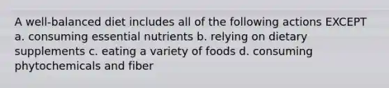 A well-balanced diet includes all of the following actions EXCEPT a. consuming essential nutrients b. relying on dietary supplements c. eating a variety of foods d. consuming phytochemicals and fiber