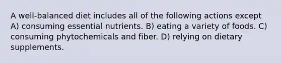 A well-balanced diet includes all of the following actions except A) consuming essential nutrients. B) eating a variety of foods. C) consuming phytochemicals and fiber. D) relying on dietary supplements.