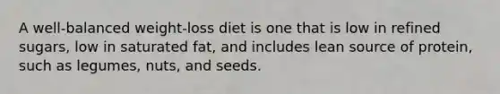 A well-balanced weight-loss diet is one that is low in refined sugars, low in saturated fat, and includes lean source of protein, such as legumes, nuts, and seeds.