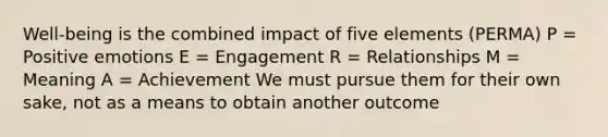 Well-being is the combined impact of five elements (PERMA) P = Positive emotions E = Engagement R = Relationships M = Meaning A = Achievement We must pursue them for their own sake, not as a means to obtain another outcome