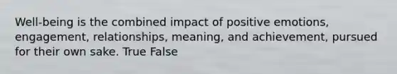 Well-being is the combined impact of positive emotions, engagement, relationships, meaning, and achievement, pursued for their own sake. True False