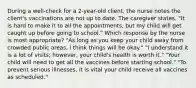 During a well-check for a 2-year-old client, the nurse notes the client's vaccinations are not up to date. The caregiver states, "It is hard to make it to all the appointments, but my child will get caught up before going to school." Which response by the nurse is most appropriate? "As long as you keep your child away from crowded public areas, I think things will be okay." "I understand it is a lot of visits; however, your child's health is worth it." "Your child will need to get all the vaccines before starting school." "To prevent serious illnesses, it is vital your child receive all vaccines as scheduled."