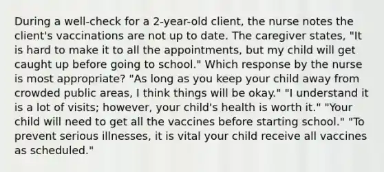 During a well-check for a 2-year-old client, the nurse notes the client's vaccinations are not up to date. The caregiver states, "It is hard to make it to all the appointments, but my child will get caught up before going to school." Which response by the nurse is most appropriate? "As long as you keep your child away from crowded public areas, I think things will be okay." "I understand it is a lot of visits; however, your child's health is worth it." "Your child will need to get all the vaccines before starting school." "To prevent serious illnesses, it is vital your child receive all vaccines as scheduled."