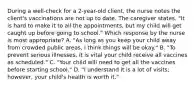 During a well-check for a 2-year-old client, the nurse notes the client's vaccinations are not up to date. The caregiver states, "It is hard to make it to all the appointments, but my child will get caught up before going to school." Which response by the nurse is most appropriate? A. "As long as you keep your child away from crowded public areas, I think things will be okay." B. "To prevent serious illnesses, it is vital your child receive all vaccines as scheduled." C. "Your child will need to get all the vaccines before starting school." D. "I understand it is a lot of visits; however, your child's health is worth it."