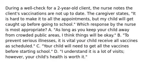 During a well-check for a 2-year-old client, the nurse notes the client's vaccinations are not up to date. The caregiver states, "It is hard to make it to all the appointments, but my child will get caught up before going to school." Which response by the nurse is most appropriate? A. "As long as you keep your child away from crowded public areas, I think things will be okay." B. "To prevent serious illnesses, it is vital your child receive all vaccines as scheduled." C. "Your child will need to get all the vaccines before starting school." D. "I understand it is a lot of visits; however, your child's health is worth it."