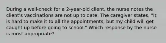 During a well-check for a 2-year-old client, the nurse notes the client's vaccinations are not up to date. The caregiver states, "It is hard to make it to all the appointments, but my child will get caught up before going to school." Which response by the nurse is most appropriate?