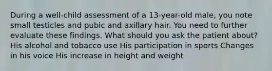 During a well-child assessment of a 13-year-old male, you note small testicles and pubic and axillary hair. You need to further evaluate these findings. What should you ask the patient about? His alcohol and tobacco use His participation in sports Changes in his voice His increase in height and weight