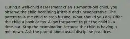 During a well-child assessment of an 18-month-old child, you observe the child becoming irritable and uncooperative. The parent tells the child to stop fussing. What should you do? Offer the child a book or toy. Allow the parent to put the child in a time-out. Stop the examination because the child is having a meltdown. Ask the parent about usual discipline practices.