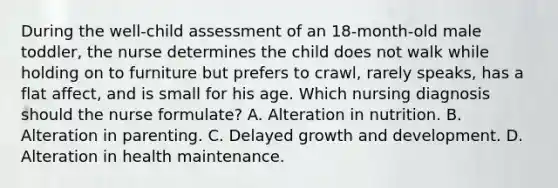 During the well-child assessment of an 18-month-old male toddler, the nurse determines the child does not walk while holding on to furniture but prefers to crawl, rarely speaks, has a flat affect, and is small for his age. Which nursing diagnosis should the nurse formulate? A. Alteration in nutrition. B. Alteration in parenting. C. Delayed growth and development. D. Alteration in health maintenance.