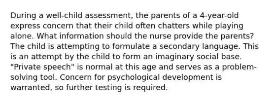 During a well-child assessment, the parents of a 4-year-old express concern that their child often chatters while playing alone. What information should the nurse provide the parents? The child is attempting to formulate a secondary language. This is an attempt by the child to form an imaginary social base. "Private speech" is normal at this age and serves as a problem-solving tool. Concern for psychological development is warranted, so further testing is required.