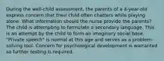 During the well-child assessment, the parents of a 4-year-old express concern that their child often chatters while playing alone. What information should the nurse provide the parents? The child is attempting to formulate a secondary language. This is an attempt by the child to form an imaginary social base. "Private speech" is normal at this age and serves as a problem-solving tool. Concern for psychological development is warranted so further testing is required.