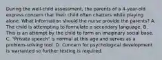 During the well-child assessment, the parents of a 4-year-old express concern that their child often chatters while playing alone. What information should the nurse provide the parents? A. The child is attempting to formulate a secondary language. B. This is an attempt by the child to form an imaginary social base. C. "Private speech" is normal at this age and serves as a problem-solving tool. D. Concern for psychological development is warranted so further testing is required.