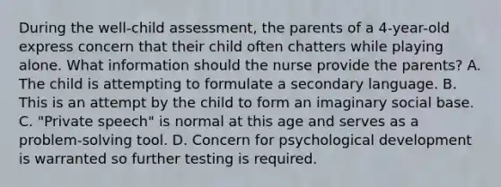 During the well-child assessment, the parents of a 4-year-old express concern that their child often chatters while playing alone. What information should the nurse provide the parents? A. The child is attempting to formulate a secondary language. B. This is an attempt by the child to form an imaginary social base. C. "Private speech" is normal at this age and serves as a problem-solving tool. D. Concern for psychological development is warranted so further testing is required.