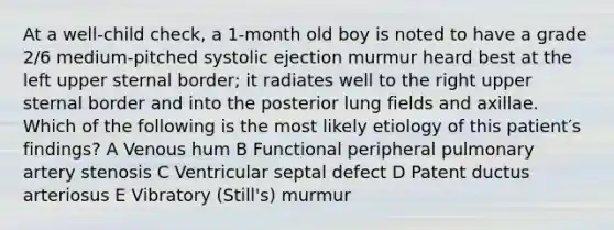 At a well-child check, a 1-month old boy is noted to have a grade 2/6 medium-pitched systolic ejection murmur heard best at the left upper sternal border; it radiates well to the right upper sternal border and into the posterior lung fields and axillae. Which of the following is the most likely etiology of this patient′s findings? A Venous hum B Functional peripheral pulmonary artery stenosis C Ventricular septal defect D Patent ductus arteriosus E Vibratory (Still's) murmur