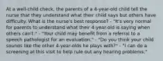 At a well-child check, the parents of a 4-year-old child tell the nurse that they understand what their child says but others have difficulty. What is the nurse's best response? - "It's very normal for parents to understand what their 4-year-old is saying when others can't." - "Your child may benefit from a referral to a speech pathologist for an evaluation." - "Do you think your child sounds like the other 4-year-olds he plays with?" - "I can do a screening at this visit to help rule out any hearing problems."