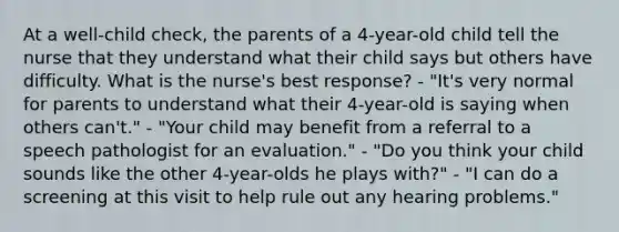 At a well-child check, the parents of a 4-year-old child tell the nurse that they understand what their child says but others have difficulty. What is the nurse's best response? - "It's very normal for parents to understand what their 4-year-old is saying when others can't." - "Your child may benefit from a referral to a speech pathologist for an evaluation." - "Do you think your child sounds like the other 4-year-olds he plays with?" - "I can do a screening at this visit to help rule out any hearing problems."