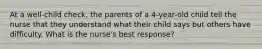 At a well-child check, the parents of a 4-year-old child tell the nurse that they understand what their child says but others have difficulty. What is the nurse's best response?