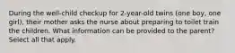 During the well-child checkup for 2-year-old twins (one boy, one girl), their mother asks the nurse about preparing to toilet train the children. What information can be provided to the parent? Select all that apply.