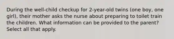 During the well-child checkup for 2-year-old twins (one boy, one girl), their mother asks the nurse about preparing to toilet train the children. What information can be provided to the parent? Select all that apply.