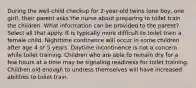 During the well-child checkup for 2-year-old twins (one boy, one girl), their parent asks the nurse about preparing to toilet train the children. What information can be provided to the parent? Select all that apply. It is typically more difficult to toilet train a female child. Nighttime continence will occur in some children after age 4 or 5 years. Daytime incontinence is not a concern while toilet training. Children who are able to remain dry for a few hours at a time may be signaling readiness for toilet training. Children old enough to undress themselves will have increased abilities to toilet train.