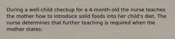 During a well-child checkup for a 4-month-old the nurse teaches the mother how to introduce solid foods into her child's diet. The nurse determines that further teaching is required when the mother states: