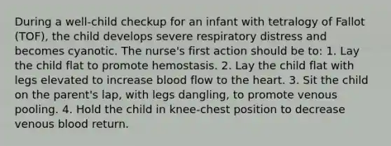 During a well-child checkup for an infant with tetralogy of Fallot (TOF), the child develops severe respiratory distress and becomes cyanotic. The nurse's first action should be to: 1. Lay the child flat to promote hemostasis. 2. Lay the child flat with legs elevated to increase blood flow to the heart. 3. Sit the child on the parent's lap, with legs dangling, to promote venous pooling. 4. Hold the child in knee-chest position to decrease venous blood return.