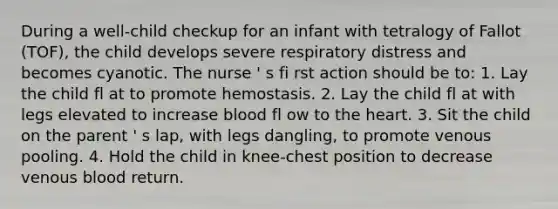 During a well-child checkup for an infant with tetralogy of Fallot (TOF), the child develops severe respiratory distress and becomes cyanotic. The nurse ' s fi rst action should be to: 1. Lay the child fl at to promote hemostasis. 2. Lay the child fl at with legs elevated to increase blood fl ow to the heart. 3. Sit the child on the parent ' s lap, with legs dangling, to promote venous pooling. 4. Hold the child in knee-chest position to decrease venous blood return.