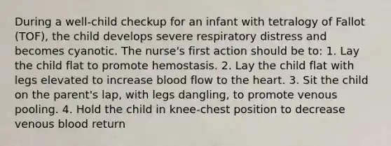 During a well-child checkup for an infant with tetralogy of Fallot (TOF), the child develops severe respiratory distress and becomes cyanotic. The nurse's first action should be to: 1. Lay the child flat to promote hemostasis. 2. Lay the child flat with legs elevated to increase blood flow to the heart. 3. Sit the child on the parent's lap, with legs dangling, to promote venous pooling. 4. Hold the child in knee-chest position to decrease venous blood return