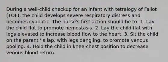 During a well-child checkup for an infant with tetralogy of Fallot (TOF), the child develops severe respiratory distress and becomes cyanotic. The nurse's first action should be to: 1. Lay the child flat to promote hemostasis. 2. Lay the child flat with legs elevated to increase blood flow to the heart. 3. Sit the child on the parent ' s lap, with legs dangling, to promote venous pooling. 4. Hold the child in knee-chest position to decrease venous blood return.