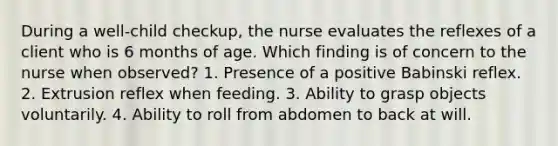 During a well-child checkup, the nurse evaluates the reflexes of a client who is 6 months of age. Which finding is of concern to the nurse when observed? 1. Presence of a positive Babinski reflex. 2. Extrusion reflex when feeding. 3. Ability to grasp objects voluntarily. 4. Ability to roll from abdomen to back at will.