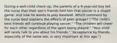 During a well-child check-up, the parents of a 9-year-old boy tell the nurse that their son's friends told him that soccer is a stupid game, and now he wants to play baseball. Which comment by the nurse best explains the effects of peer groups? ("The child's best friends will continue playing soccer." "The children will cheer for each other regardless of the sport being played." "Your child will rarely talk to you about his friends." "Acceptance by friends, especially of the same sex, is very important at this age.")