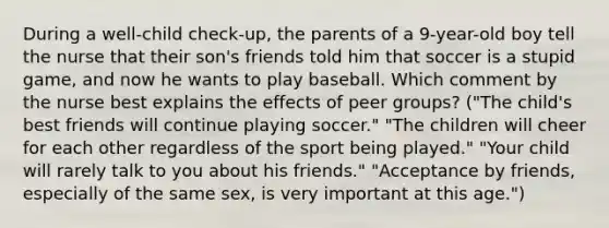 During a well-child check-up, the parents of a 9-year-old boy tell the nurse that their son's friends told him that soccer is a stupid game, and now he wants to play baseball. Which comment by the nurse best explains the effects of peer groups? ("The child's best friends will continue playing soccer." "The children will cheer for each other regardless of the sport being played." "Your child will rarely talk to you about his friends." "Acceptance by friends, especially of the same sex, is very important at this age.")