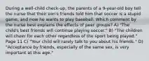 During a well-child check-up, the parents of a 9-year-old boy tell the nurse that their son's friends told him that soccer is a stupid game, and now he wants to play baseball. Which comment by the nurse best explains the effects of peer groups? A) "The child's best friends will continue playing soccer." B) "The children will cheer for each other regardless of the sport being played." Page 11 C) "Your child will rarely talk to you about his friends." D) "Acceptance by friends, especially of the same sex, is very important at this age."