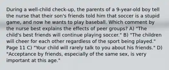 During a well-child check-up, the parents of a 9-year-old boy tell the nurse that their son's friends told him that soccer is a stupid game, and now he wants to play baseball. Which comment by the nurse best explains the effects of peer groups? A) "The child's best friends will continue playing soccer." B) "The children will cheer for each other regardless of the sport being played." Page 11 C) "Your child will rarely talk to you about his friends." D) "Acceptance by friends, especially of the same sex, is very important at this age."