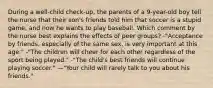 During a well-child check-up, the parents of a 9-year-old boy tell the nurse that their son's friends told him that soccer is a stupid game, and now he wants to play baseball. Which comment by the nurse best explains the effects of peer groups? -"Acceptance by friends, especially of the same sex, is very important at this age." -"The children will cheer for each other regardless of the sport being played." -"The child's best friends will continue playing soccer." —"Your child will rarely talk to you about his friends."