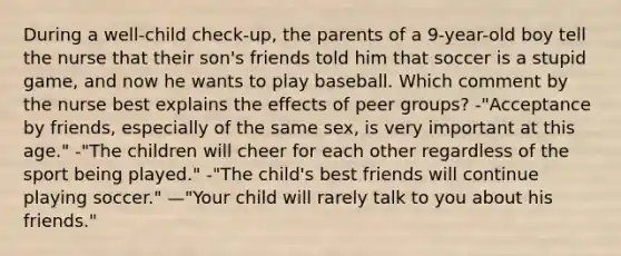 During a well-child check-up, the parents of a 9-year-old boy tell the nurse that their son's friends told him that soccer is a stupid game, and now he wants to play baseball. Which comment by the nurse best explains the effects of peer groups? -"Acceptance by friends, especially of the same sex, is very important at this age." -"The children will cheer for each other regardless of the sport being played." -"The child's best friends will continue playing soccer." —"Your child will rarely talk to you about his friends."