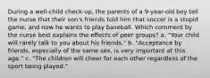 During a well-child check-up, the parents of a 9-year-old boy tell the nurse that their son's friends told him that soccer is a stupid game, and now he wants to play baseball. Which comment by the nurse best explains the effects of peer groups? a. "Your child will rarely talk to you about his friends." b. "Acceptance by friends, especially of the same sex, is very important at this age." c. "The children will cheer for each other regardless of the sport being played."