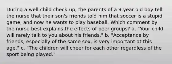 During a well-child check-up, the parents of a 9-year-old boy tell the nurse that their son's friends told him that soccer is a stupid game, and now he wants to play baseball. Which comment by the nurse best explains the effects of peer groups? a. "Your child will rarely talk to you about his friends." b. "Acceptance by friends, especially of the same sex, is very important at this age." c. "The children will cheer for each other regardless of the sport being played."