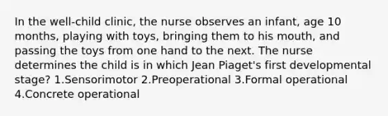 In the well-child clinic, the nurse observes an infant, age 10 months, playing with toys, bringing them to his mouth, and passing the toys from one hand to the next. The nurse determines the child is in which Jean Piaget's first developmental stage? 1.Sensorimotor 2.Preoperational 3.Formal operational 4.Concrete operational