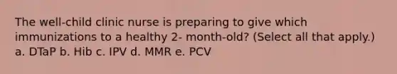 The well-child clinic nurse is preparing to give which immunizations to a healthy 2- month-old? (Select all that apply.) a. DTaP b. Hib c. IPV d. MMR e. PCV