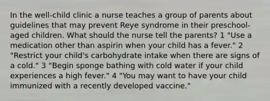 In the well-child clinic a nurse teaches a group of parents about guidelines that may prevent Reye syndrome in their preschool-aged children. What should the nurse tell the parents? 1 "Use a medication other than aspirin when your child has a fever." 2 "Restrict your child's carbohydrate intake when there are signs of a cold." 3 "Begin sponge bathing with cold water if your child experiences a high fever." 4 "You may want to have your child immunized with a recently developed vaccine."