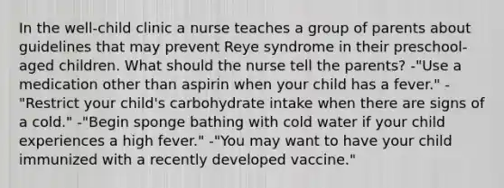 In the well-child clinic a nurse teaches a group of parents about guidelines that may prevent Reye syndrome in their preschool-aged children. What should the nurse tell the parents? -"Use a medication other than aspirin when your child has a fever." -"Restrict your child's carbohydrate intake when there are signs of a cold." -"Begin sponge bathing with cold water if your child experiences a high fever." -"You may want to have your child immunized with a recently developed vaccine."