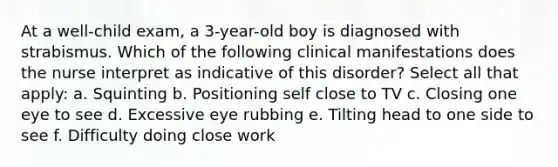 At a well-child exam, a 3-year-old boy is diagnosed with strabismus. Which of the following clinical manifestations does the nurse interpret as indicative of this disorder? Select all that apply: a. Squinting b. Positioning self close to TV c. Closing one eye to see d. Excessive eye rubbing e. Tilting head to one side to see f. Difficulty doing close work