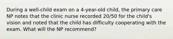 During a well-child exam on a 4-year-old child, the primary care NP notes that the clinic nurse recorded 20/50 for the child's vision and noted that the child has difficulty cooperating with the exam. What will the NP recommend?