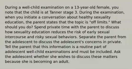 During a well-child examination on a 13-year-old female, you note that the child is at Tanner stage 3. During the examination, when you initiate a conversation about healthy sexuality education, the parent states that the topic is "off limits." What should you do? Spend private time with the parent to discuss how sexuality education reduces the risk of early sexual intercourse and risky sexual behaviors. Separate the parent from the adolescent to discuss the adolescent's concerns in private. Tell the parent that this information is a routine part of adolescent well-child examinations and must be included. Ask the adolescent whether she wishes to discuss these matters because she is becoming an adult.